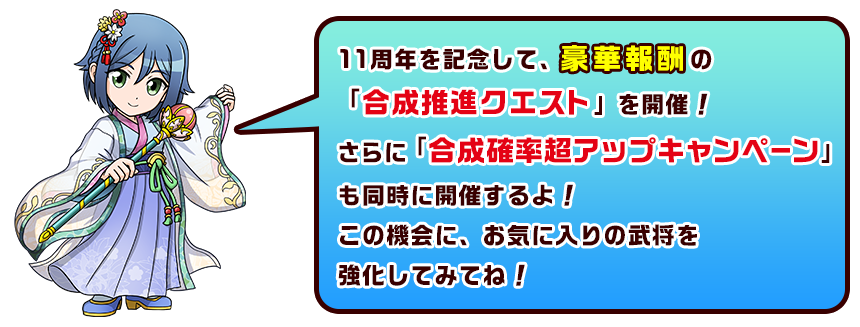 11周年を記念して、豪華報酬の「合成推進クエスト」を開催！さらに「合成確率超アップキャンペーン」も同時に開催するよ！この機会に、お気に入りの武将を強化してみてね！