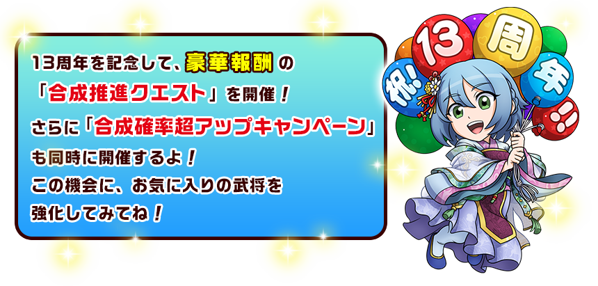 13周年を記念して、豪華報酬の「合成推進クエスト」を開催！さらに「合成確率超アップキャンペーン」も同時に開催するよ！この機会に、お気に入りの武将を強化してみてね！